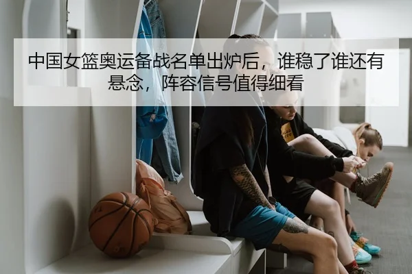 中国女篮奥运备战名单出炉后，谁稳了谁还有悬念，阵容信号值得细看